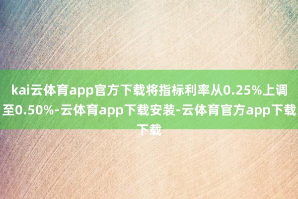 kai云体育app官方下载将指标利率从0.25%上调至0.50%-云体育app下载安装-云体育官方app下载