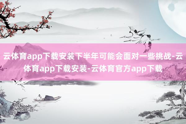 云体育app下载安装下半年可能会面对一些挑战-云体育app下载安装-云体育官方app下载