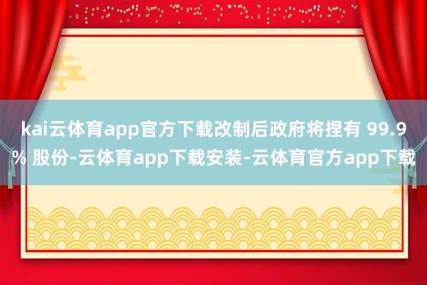 kai云体育app官方下载改制后政府将捏有 99.9% 股份-云体育app下载安装-云体育官方app下载
