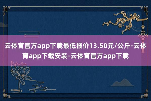 云体育官方app下载最低报价13.50元/公斤-云体育app下载安装-云体育官方app下载