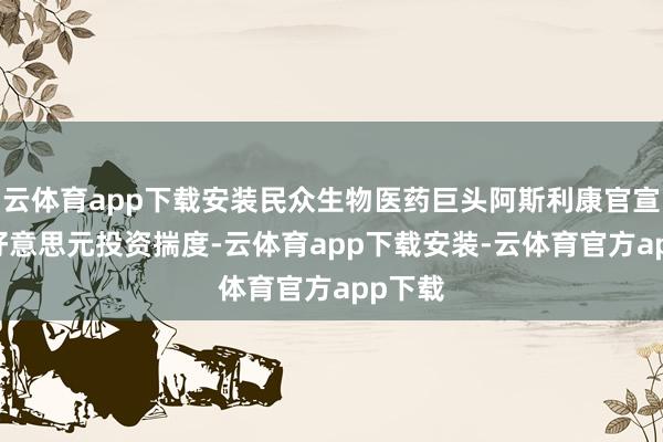 云体育app下载安装民众生物医药巨头阿斯利康官宣25亿好意思元投资揣度-云体育app下载安装-云体育官方app下载
