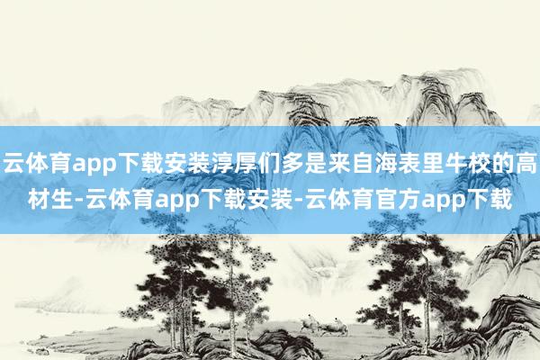 云体育app下载安装淳厚们多是来自海表里牛校的高材生-云体育app下载安装-云体育官方app下载