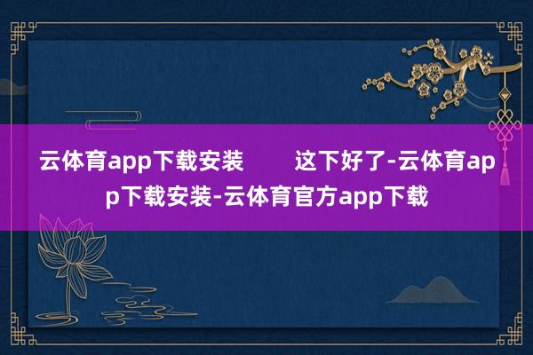 云体育app下载安装        这下好了-云体育app下载安装-云体育官方app下载