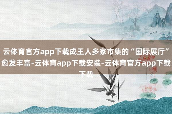 云体育官方app下载成王人多家市集的“国际展厅”愈发丰富-云体育app下载安装-云体育官方app下载