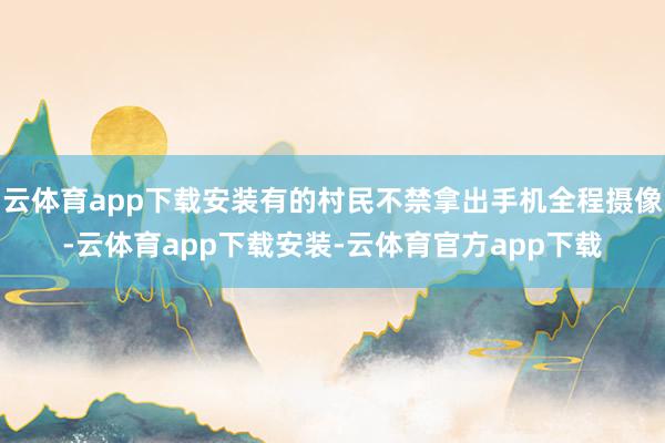 云体育app下载安装有的村民不禁拿出手机全程摄像-云体育app下载安装-云体育官方app下载