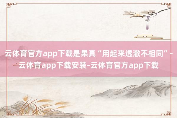 云体育官方app下载是果真“用起来透澈不相同”-云体育app下载安装-云体育官方app下载