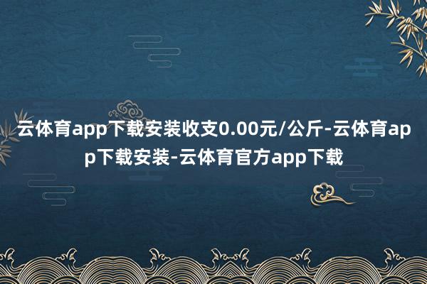 云体育app下载安装收支0.00元/公斤-云体育app下载安装-云体育官方app下载