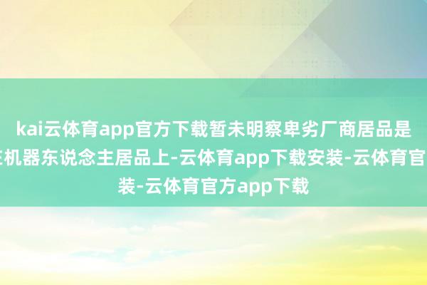 kai云体育app官方下载暂未明察卑劣厂商居品是否有哄骗在机器东说念主居品上-云体育app下载安装-云体育官方app下载