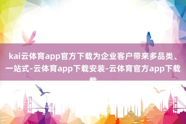 kai云体育app官方下载为企业客户带来多品类、一站式-云体育app下载安装-云体育官方app下载