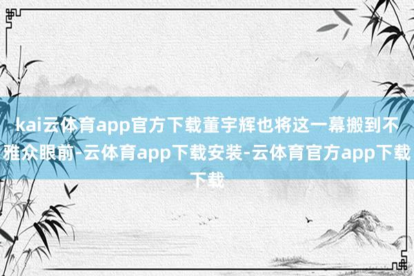 kai云体育app官方下载董宇辉也将这一幕搬到不雅众眼前-云体育app下载安装-云体育官方app下载