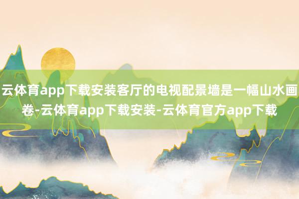 云体育app下载安装客厅的电视配景墙是一幅山水画卷-云体育app下载安装-云体育官方app下载