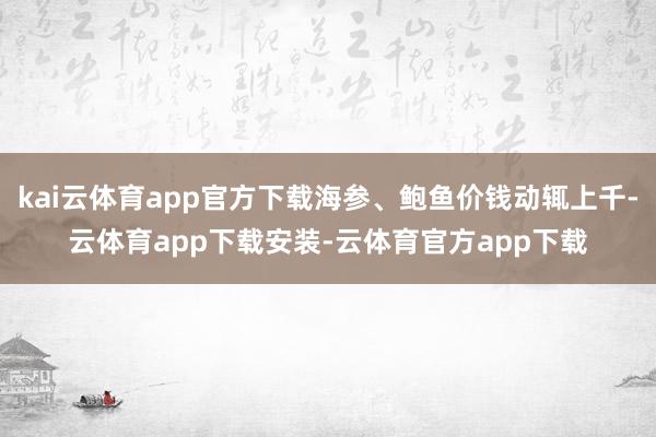 kai云体育app官方下载海参、鲍鱼价钱动辄上千-云体育app下载安装-云体育官方app下载