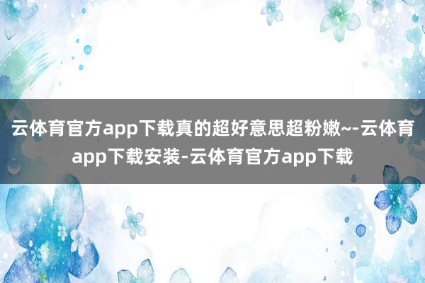云体育官方app下载真的超好意思超粉嫩~-云体育app下载安装-云体育官方app下载