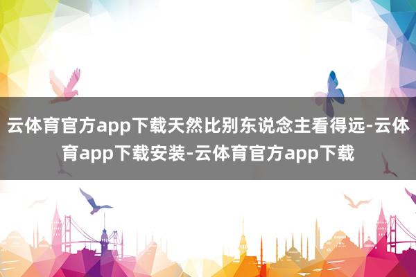 云体育官方app下载天然比别东说念主看得远-云体育app下载安装-云体育官方app下载