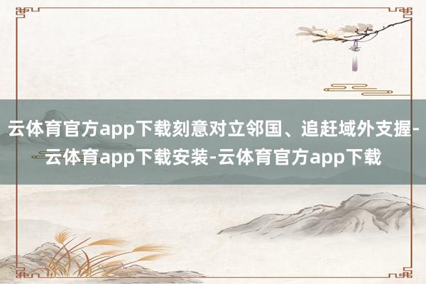 云体育官方app下载刻意对立邻国、追赶域外支握-云体育app下载安装-云体育官方app下载