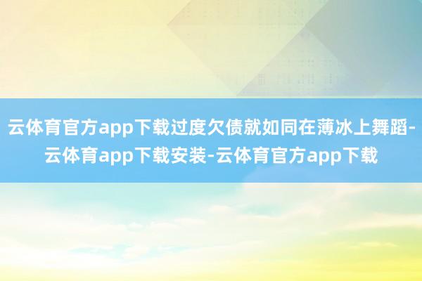 云体育官方app下载过度欠债就如同在薄冰上舞蹈-云体育app下载安装-云体育官方app下载