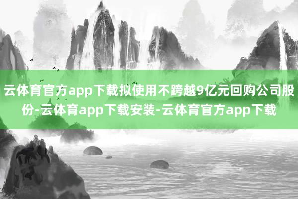 云体育官方app下载拟使用不跨越9亿元回购公司股份-云体育app下载安装-云体育官方app下载