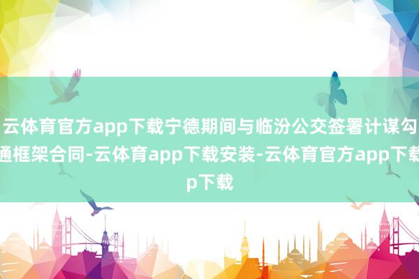 云体育官方app下载宁德期间与临汾公交签署计谋勾通框架合同-云体育app下载安装-云体育官方app下载