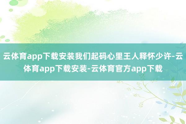 云体育app下载安装我们起码心里王人释怀少许-云体育app下载安装-云体育官方app下载