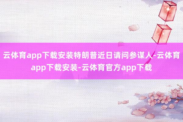 云体育app下载安装特朗普近日请问参谋人-云体育app下载安装-云体育官方app下载