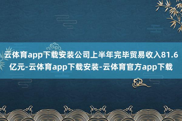 云体育app下载安装公司上半年完毕贸易收入81.6亿元-云体育app下载安装-云体育官方app下载