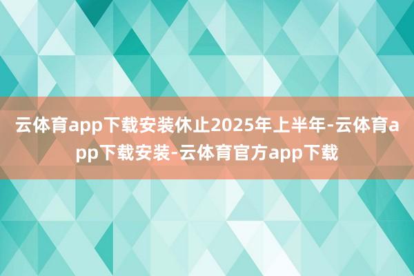 云体育app下载安装休止2025年上半年-云体育app下载安装-云体育官方app下载