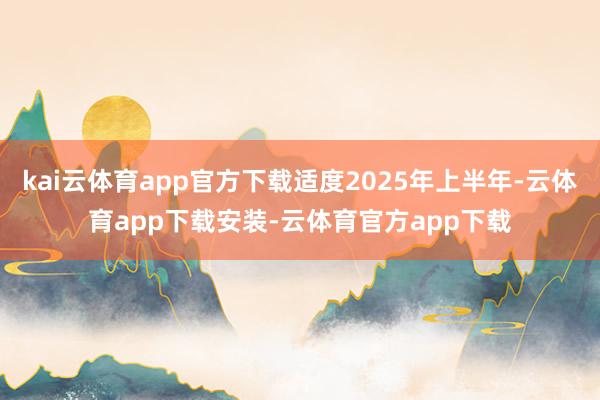 kai云体育app官方下载适度2025年上半年-云体育app下载安装-云体育官方app下载