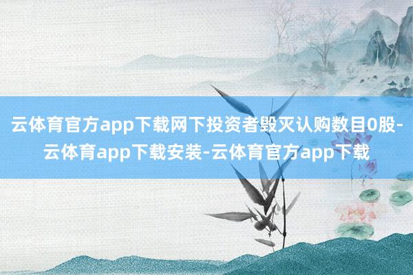 云体育官方app下载网下投资者毁灭认购数目0股-云体育app下载安装-云体育官方app下载