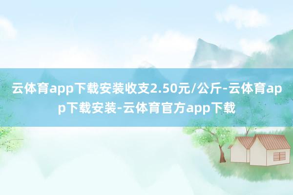 云体育app下载安装收支2.50元/公斤-云体育app下载安装-云体育官方app下载