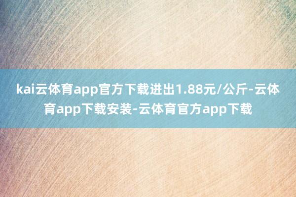 kai云体育app官方下载进出1.88元/公斤-云体育app下载安装-云体育官方app下载