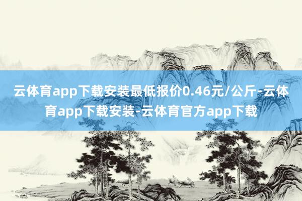 云体育app下载安装最低报价0.46元/公斤-云体育app下载安装-云体育官方app下载
