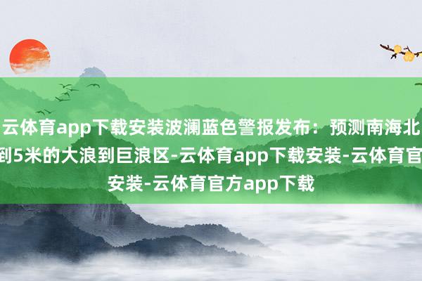 云体育app下载安装波澜蓝色警报发布：预测南海北部将出现3到5米的大浪到巨浪区-云体育app下载安装-云体育官方app下载