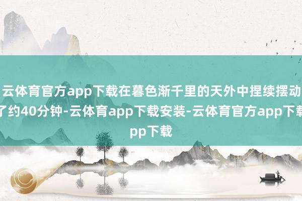 云体育官方app下载在暮色渐千里的天外中捏续摆动了约40分钟-云体育app下载安装-云体育官方app下载