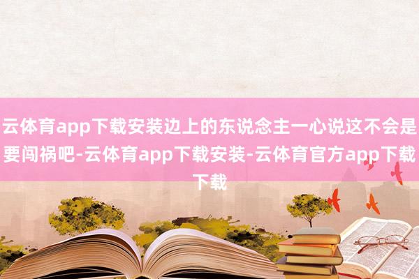 云体育app下载安装边上的东说念主一心说这不会是要闯祸吧-云体育app下载安装-云体育官方app下载