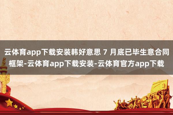 云体育app下载安装韩好意思 7 月底已毕生意合同框架-云体育app下载安装-云体育官方app下载