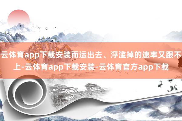 云体育app下载安装而运出去、浮滥掉的速率又跟不上-云体育app下载安装-云体育官方app下载