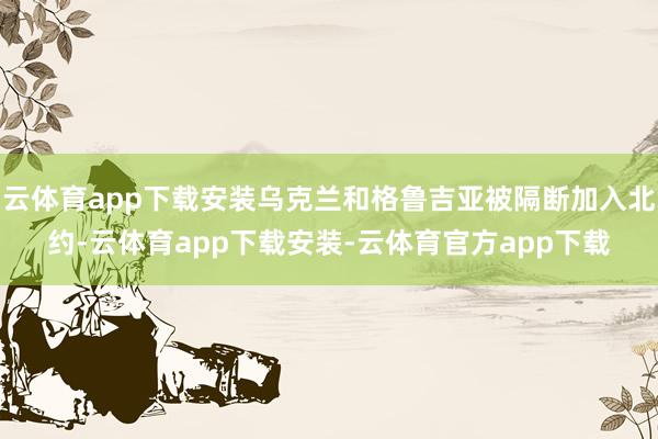 云体育app下载安装乌克兰和格鲁吉亚被隔断加入北约-云体育app下载安装-云体育官方app下载
