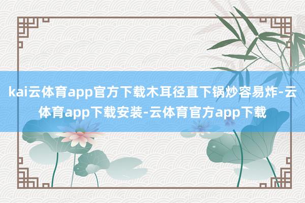 kai云体育app官方下载木耳径直下锅炒容易炸-云体育app下载安装-云体育官方app下载