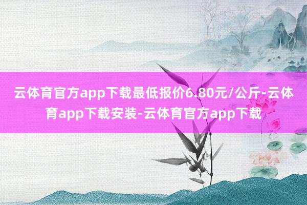 云体育官方app下载最低报价6.80元/公斤-云体育app下载安装-云体育官方app下载
