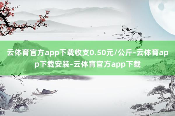 云体育官方app下载收支0.50元/公斤-云体育app下载安装-云体育官方app下载
