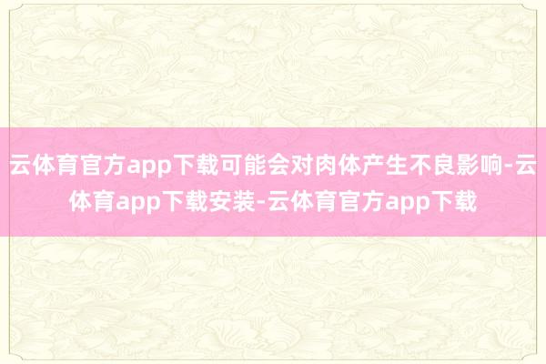 云体育官方app下载可能会对肉体产生不良影响-云体育app下载安装-云体育官方app下载