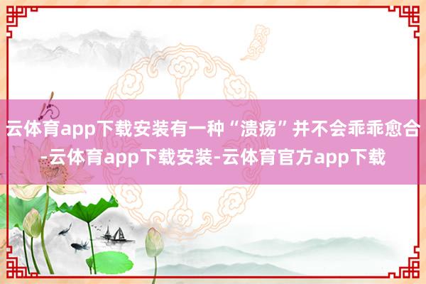 云体育app下载安装有一种“溃疡”并不会乖乖愈合-云体育app下载安装-云体育官方app下载