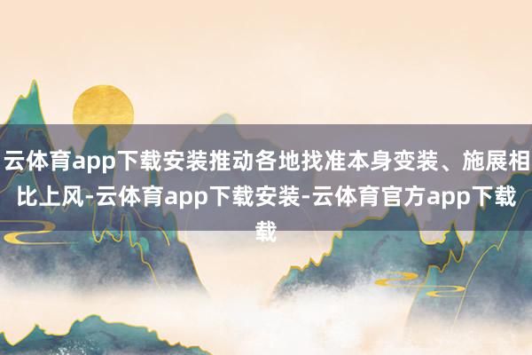 云体育app下载安装推动各地找准本身变装、施展相比上风-云体育app下载安装-云体育官方app下载