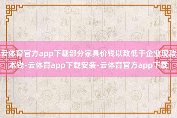 云体育官方app下载部分家具价钱以致低于企业现款本钱-云体育app下载安装-云体育官方app下载