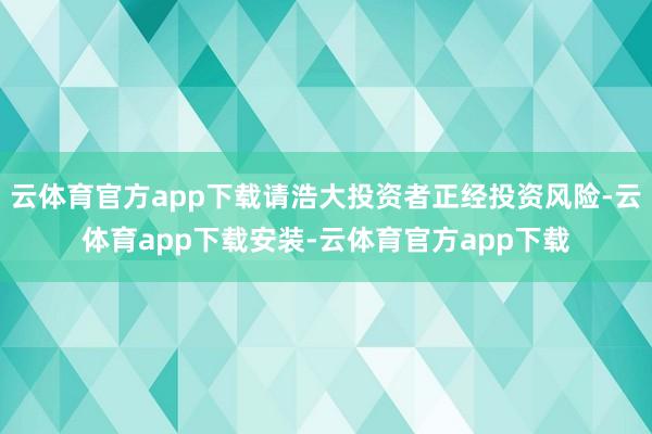 云体育官方app下载请浩大投资者正经投资风险-云体育app下载安装-云体育官方app下载