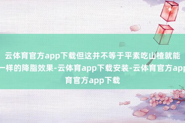 云体育官方app下载但这并不等于平素吃山楂就能得回一样的降脂效果-云体育app下载安装-云体育官方app下载