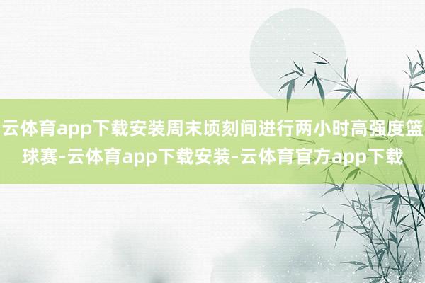 云体育app下载安装周末顷刻间进行两小时高强度篮球赛-云体育app下载安装-云体育官方app下载