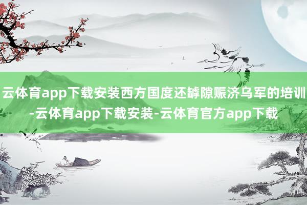 云体育app下载安装西方国度还罅隙赈济乌军的培训-云体育app下载安装-云体育官方app下载