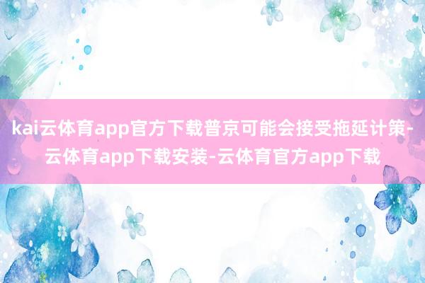 kai云体育app官方下载普京可能会接受拖延计策-云体育app下载安装-云体育官方app下载