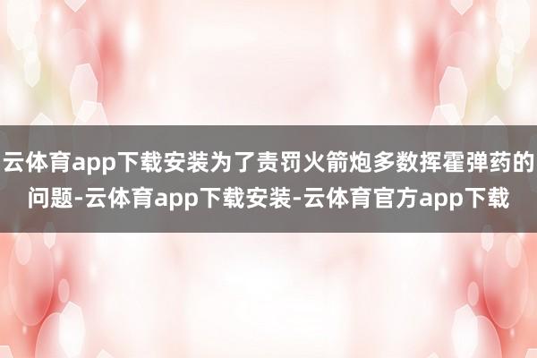云体育app下载安装为了责罚火箭炮多数挥霍弹药的问题-云体育app下载安装-云体育官方app下载
